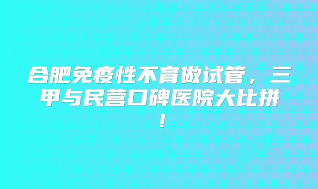 合肥免疫性不育做试管,三甲与民营口碑医院大比拼!
