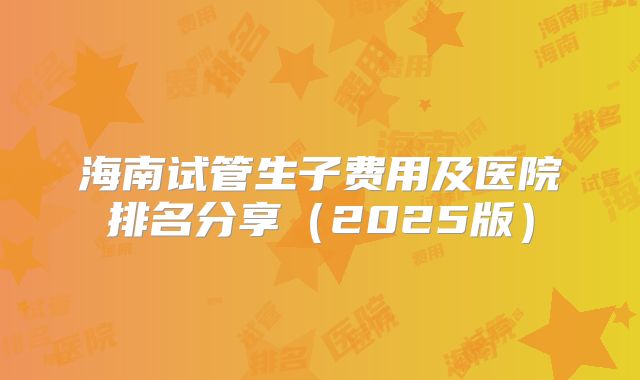 海南试管生子费用及医院排名分享(2025版)