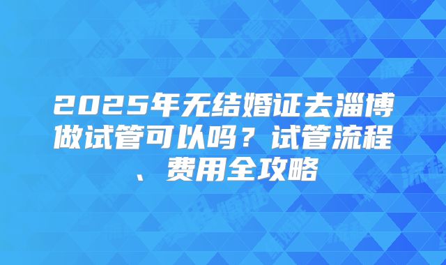 2025年无结婚证去淄博做试管可以吗？试管流程、费用全攻略