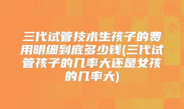 三代试管技术生孩子的费用明细到底多少钱(三代试管孩子的几率大还是女孩的几率大)