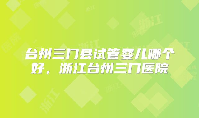 台州三门县试管婴儿哪个好，浙江台州三门医院