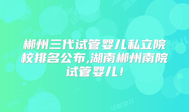郴州三代试管婴儿私立院校排名公布,湖南郴州南院试管婴儿！