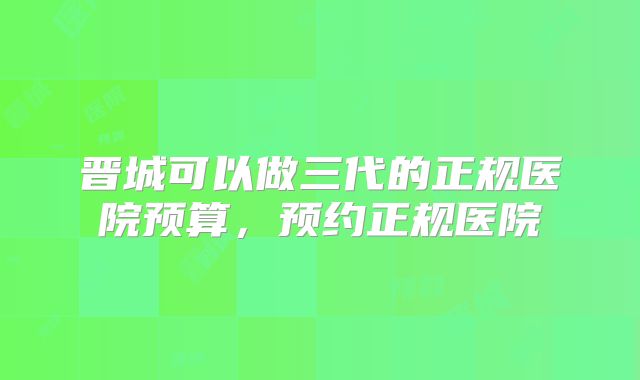 晋城可以做三代的正规医院预算，预约正规医院