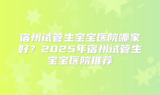 宿州试管生宝宝医院哪家好？2025年宿州试管生宝宝医院推荐
