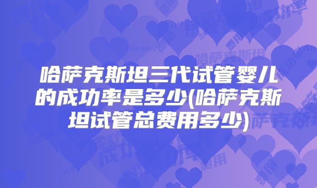 哈萨克斯坦三代试管婴儿的成功率是多少(哈萨克斯坦试管总费用多少)