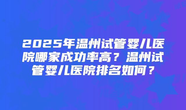 2025年温州试管婴儿医院哪家成功率高？温州试管婴儿医院排名如何？