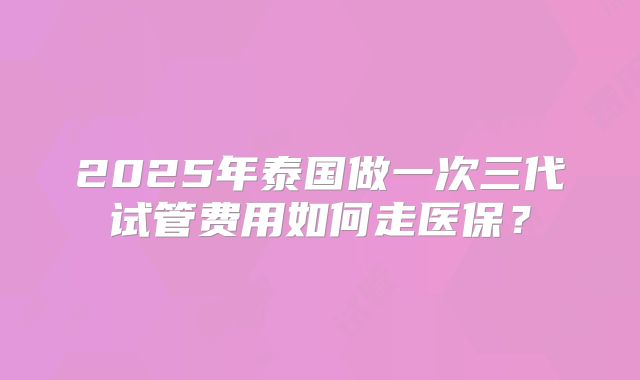2025年泰国做一次三代试管费用如何走医保？