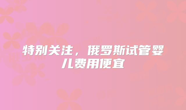 特别关注，俄罗斯试管婴儿费用便宜