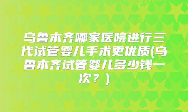 乌鲁木齐哪家医院进行三代试管婴儿手术更优质(乌鲁木齐试管婴儿多少钱一次?)