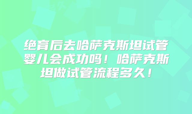 绝育后去哈萨克斯坦试管婴儿会成功吗！哈萨克斯坦做试管流程多久！