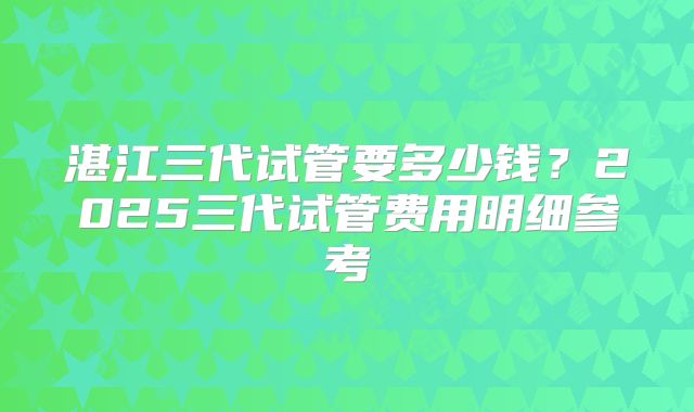 湛江三代试管要多少钱？2025三代试管费用明细参考