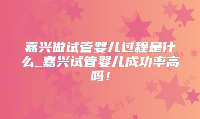 嘉兴做试管婴儿过程是什么_嘉兴试管婴儿成功率高吗！