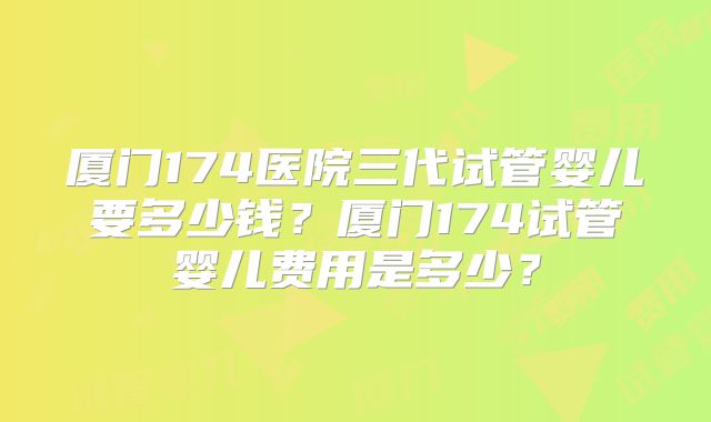 厦门174医院三代试管婴儿要多少钱?厦门174试管婴儿费用是多少?