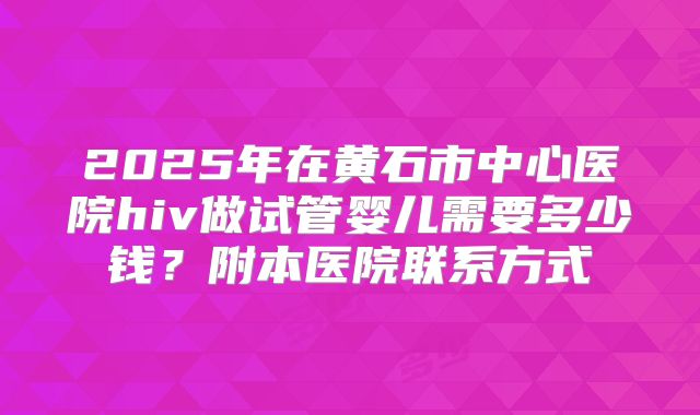 2025年在黄石市中心医院hiv做试管婴儿需要多少钱？附本医院联系方式