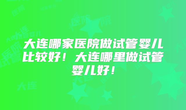 大连哪家医院做试管婴儿比较好！大连哪里做试管婴儿好！