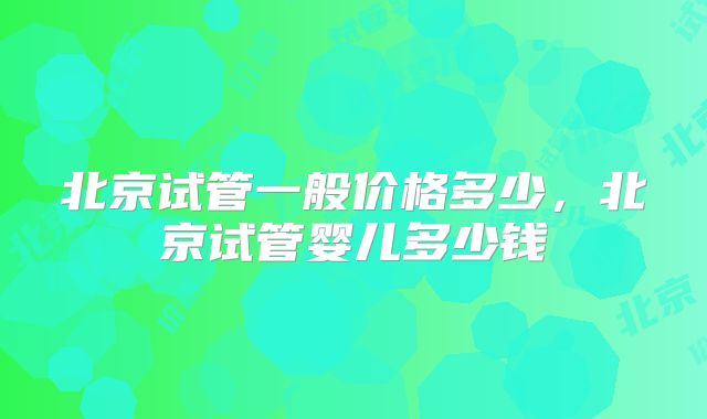 北京试管一般价格多少，北京试管婴儿多少钱