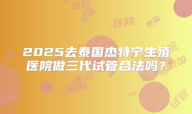 2025去泰国杰特宁生殖医院做三代试管合法吗？