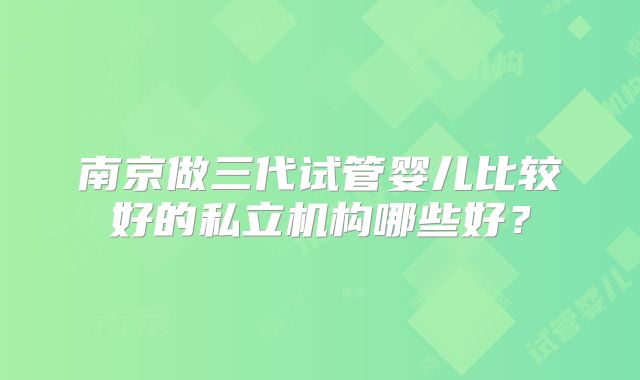 南京做三代试管婴儿比较好的私立机构哪些好?