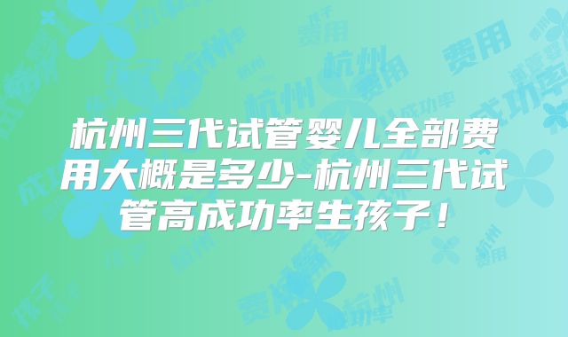 杭州三代试管婴儿全部费用大概是多少-杭州三代试管高成功率生孩子！