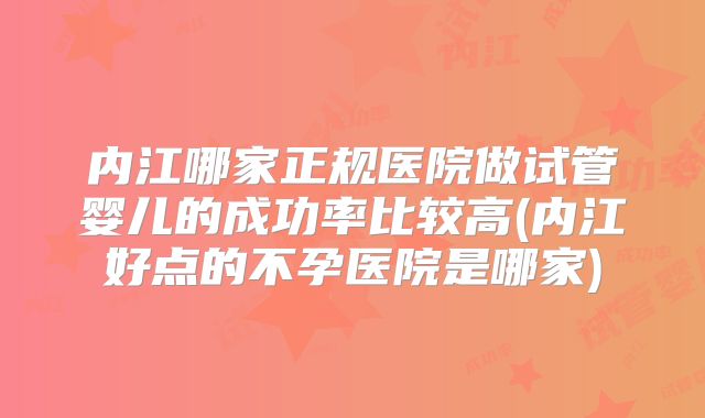 内江哪家正规医院做试管婴儿的成功率比较高(内江好点的不孕医院是哪家)