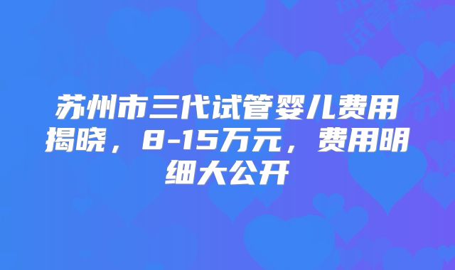苏州市三代试管婴儿费用揭晓，8-15万元，费用明细大公开