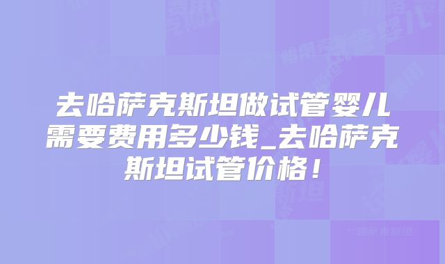 去哈萨克斯坦做试管婴儿需要费用多少钱_去哈萨克斯坦试管价格！