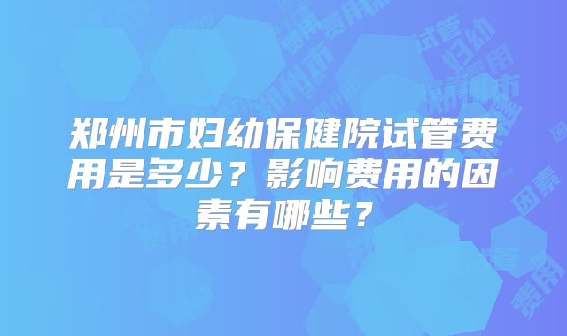 郑州市妇幼保健院试管费用是多少？影响费用的因素有哪些？