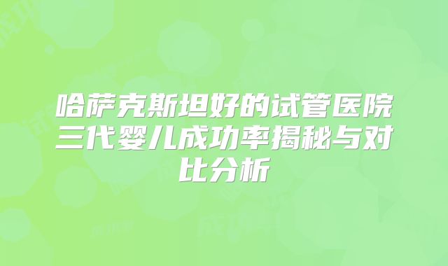 哈萨克斯坦好的试管医院三代婴儿成功率揭秘与对比分析