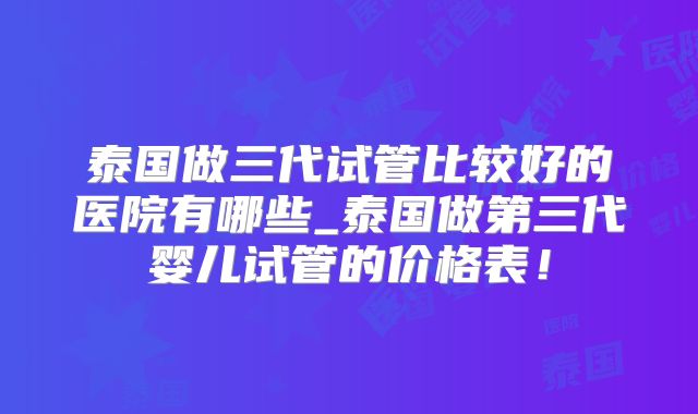 泰国做三代试管比较好的医院有哪些_泰国做第三代婴儿试管的价格表！