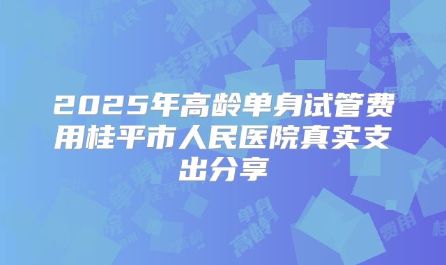 2025年高龄单身试管费用桂平市人民医院真实支出分享