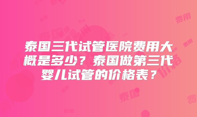 泰国三代试管医院费用大概是多少？泰国做第三代婴儿试管的价格表？