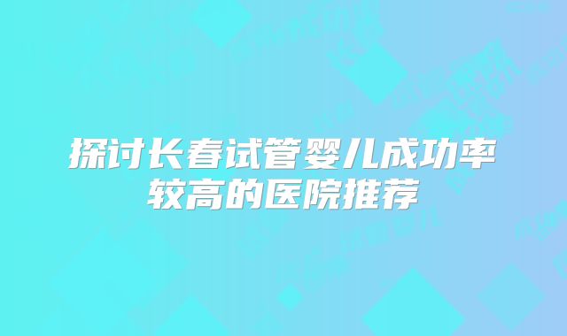 探讨长春试管婴儿成功率较高的医院推荐