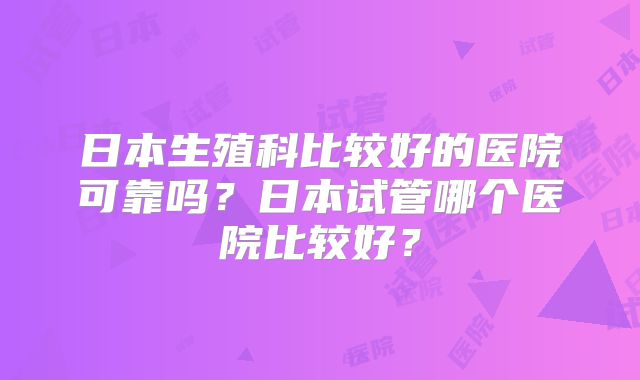 日本生殖科比较好的医院可靠吗？日本试管哪个医院比较好？