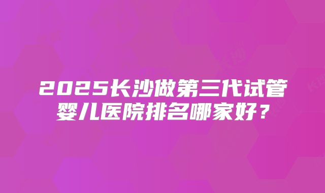 2025长沙做第三代试管婴儿医院排名哪家好？