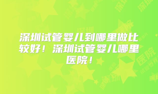 深圳试管婴儿到哪里做比较好!深圳试管婴儿哪里医院!