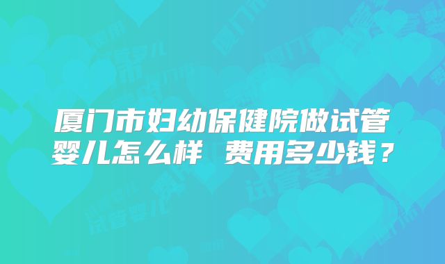厦门市妇幼保健院做试管婴儿怎么样 费用多少钱？