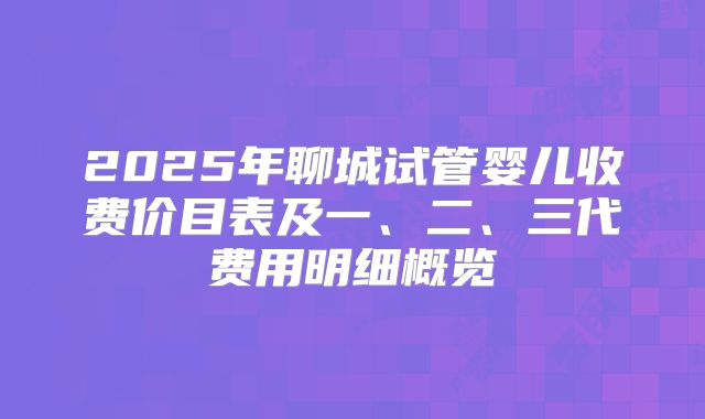 2025年聊城试管婴儿收费价目表及一、二、三代费用明细概览