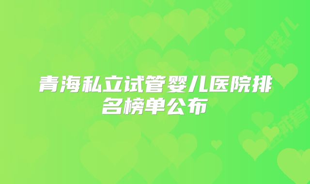 青海私立试管婴儿医院排名榜单公布