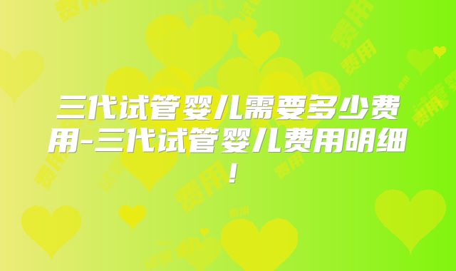 三代试管婴儿需要多少费用-三代试管婴儿费用明细！