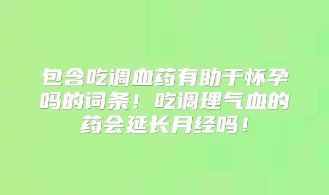 包含吃调血药有助于怀孕吗的词条！吃调理气血的药会延长月经吗！