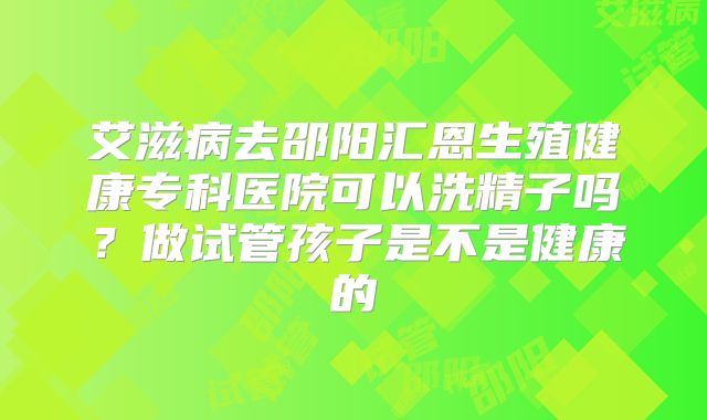 艾滋病去邵阳汇恩生殖健康专科医院可以洗精子吗?做试管孩子是不是健康的
