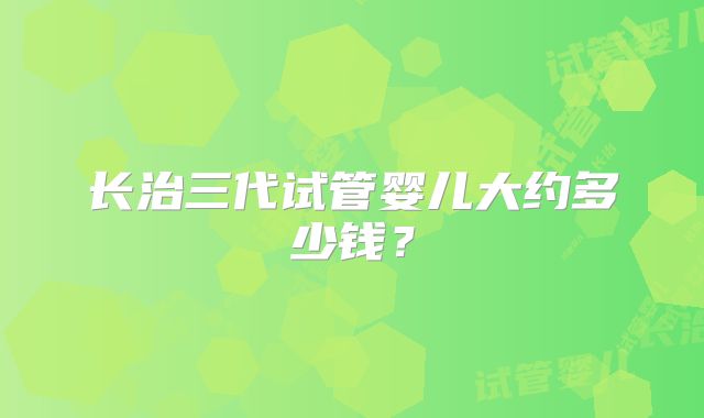 长治三代试管婴儿大约多少钱？