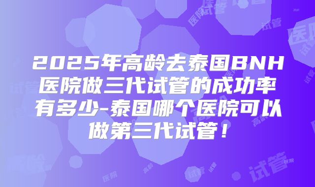 2025年高龄去泰国BNH医院做三代试管的成功率有多少-泰国哪个医院可以做第三代试管!