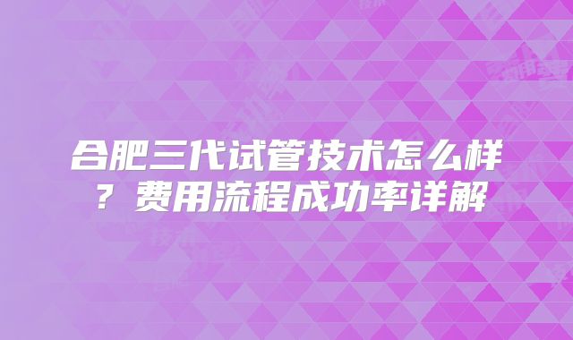 合肥三代试管技术怎么样？费用流程成功率详解