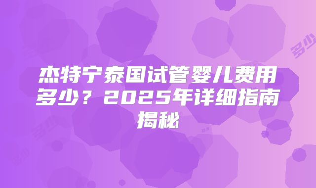 杰特宁泰国试管婴儿费用多少?2025年详细指南揭秘