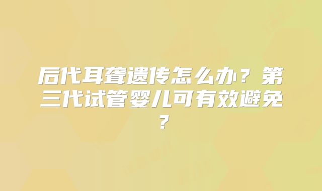 后代耳聋遗传怎么办？第三代试管婴儿可有效避免？