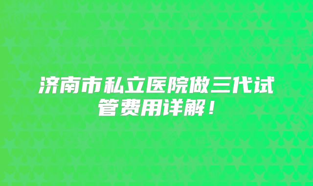 济南市私立医院做三代试管费用详解!