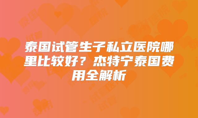 泰国试管生子私立医院哪里比较好？杰特宁泰国费用全解析