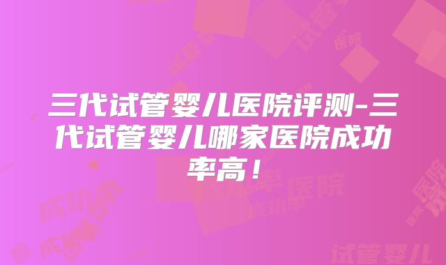 三代试管婴儿医院评测-三代试管婴儿哪家医院成功率高！