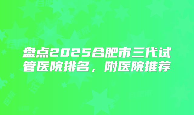 盘点2025合肥市三代试管医院排名，附医院推荐